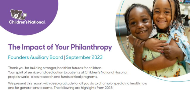 Annual Report 2023 Thumbnail The Impact of Your Philanthropy Thank you for building stronger, healthier futures for children. Your spirit of service and dedication to patients at Children’s National Hospital propels world-class research and funds critical programs.